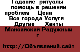 Гадание, ритуалы, помощь в решении проблем. › Цена ­ 1 000 - Все города Услуги » Другие   . Ханты-Мансийский,Радужный г.